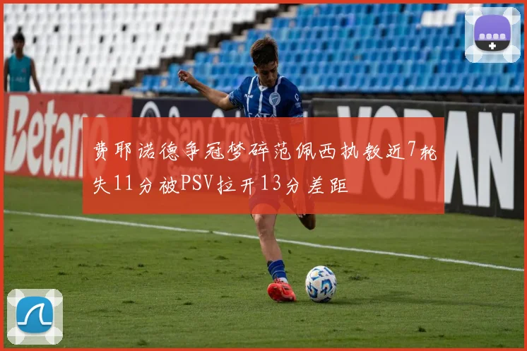 费耶诺德争冠梦碎范佩西执教近7轮失11分被PSV拉开13分差距