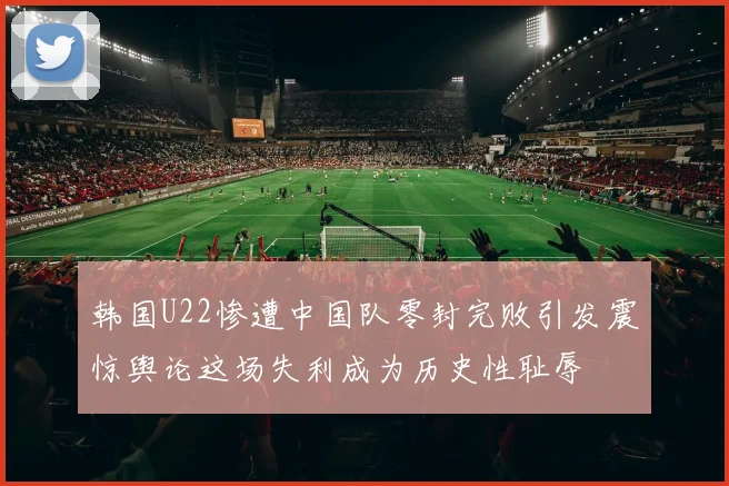 韩国U22惨遭中国队零封完败引发震惊舆论这场失利成为历史性耻辱