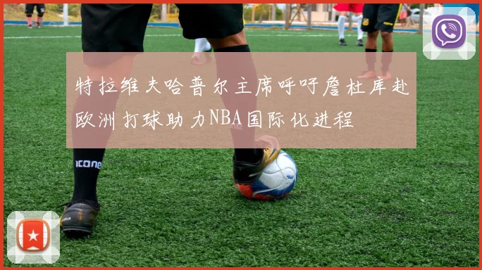 特拉维夫哈普尔主席呼吁詹杜库赴欧洲打球助力NBA国际化进程