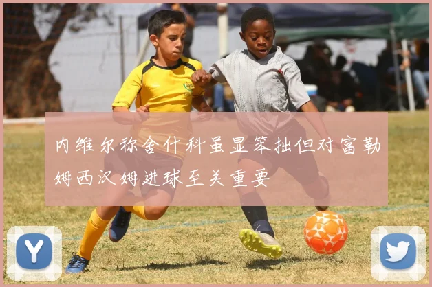 内维尔称舍什科虽显笨拙但对富勒姆西汉姆进球至关重要