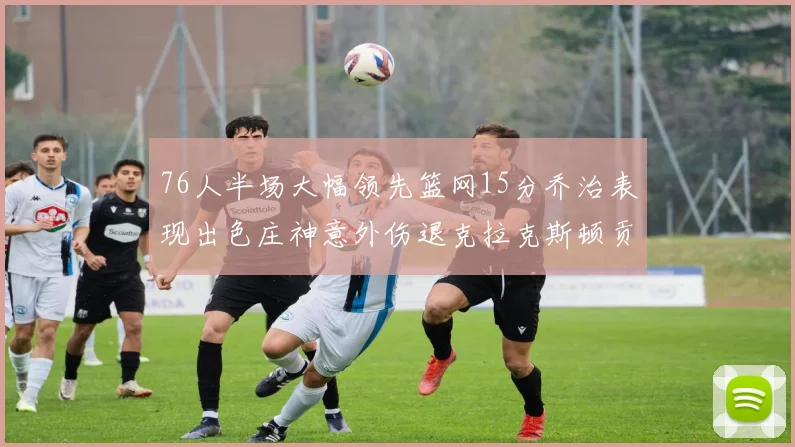 76人半场大幅领先篮网15分乔治表现出色庄神意外伤退克拉克斯顿贡献12分