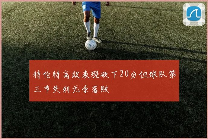 特伦特高效表现砍下20分但球队第三节失利无奈落败