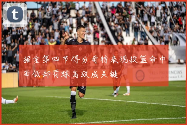 掘金第四节得分奇特表现投篮命中率低却罚球高效成关键