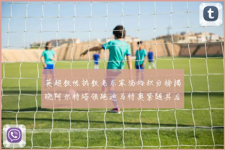 英超教练执教老东家场均积分榜揭晓阿尔特塔领跑迪马特奥紧随其后