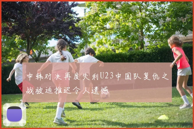 中韩对决再度失利U23中国队复仇之战被迫推迟令人遗憾