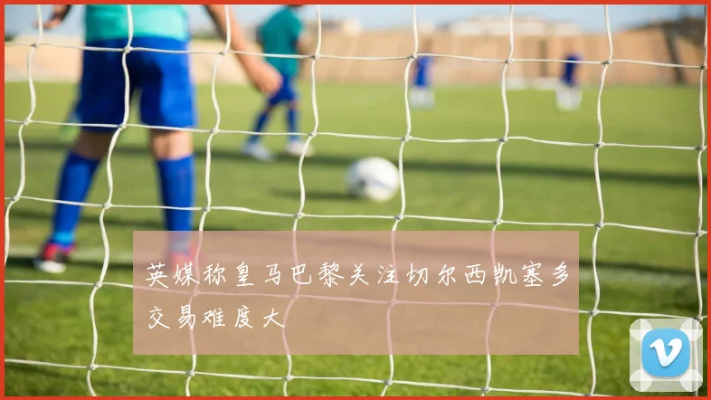 英媒称皇马巴黎关注切尔西凯塞多交易难度大