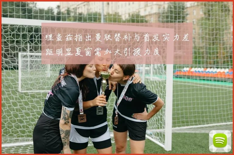 理查兹指出曼联替补与首发实力差距明显夏窗需加大引援力度