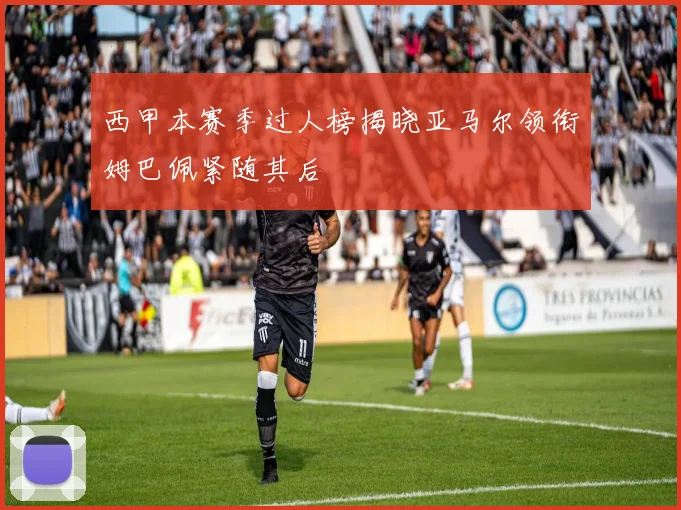 西甲本赛季过人榜揭晓亚马尔领衔姆巴佩紧随其后