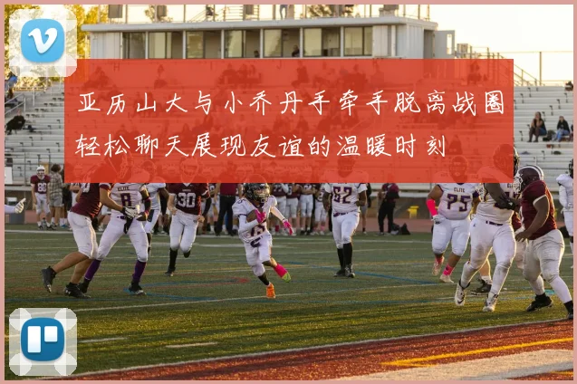 亚历山大与小乔丹手牵手脱离战圈轻松聊天展现友谊的温暖时刻