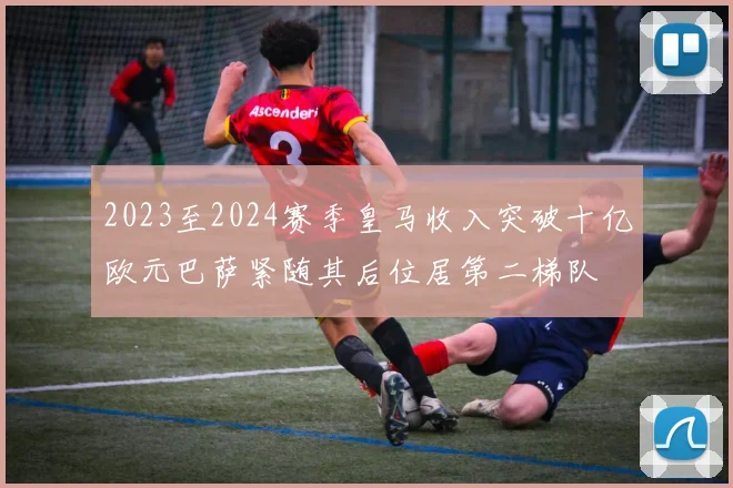 2023至2024赛季皇马收入突破十亿欧元巴萨紧随其后位居第二梯队