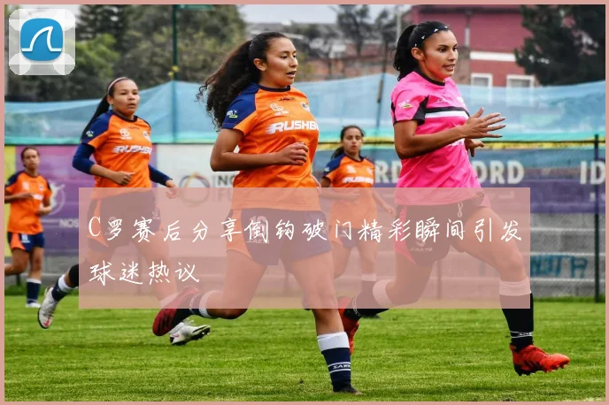 C罗赛后分享倒钩破门精彩瞬间引发球迷热议