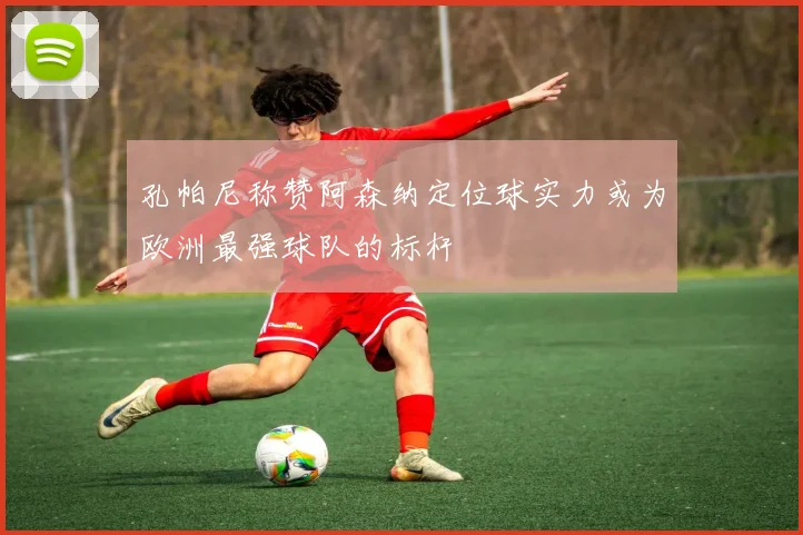 孔帕尼称赞阿森纳定位球实力或为欧洲最强球队的标杆