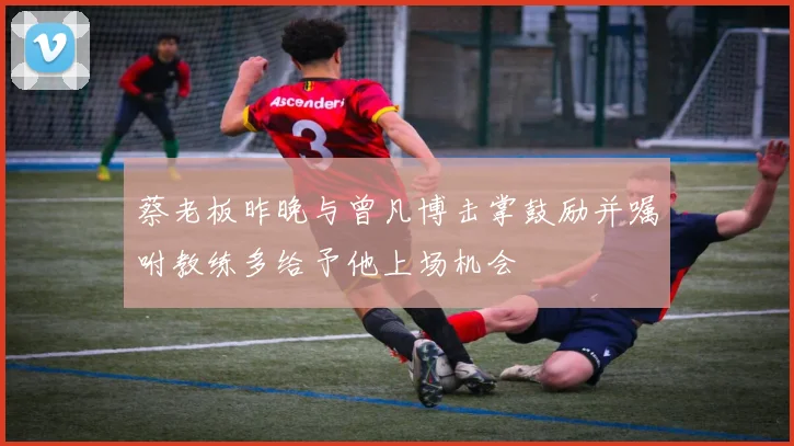 蔡老板昨晚与曾凡博击掌鼓励并嘱咐教练多给予他上场机会